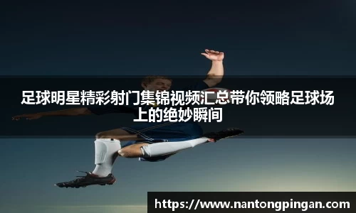 足球明星精彩射门集锦视频汇总带你领略足球场上的绝妙瞬间