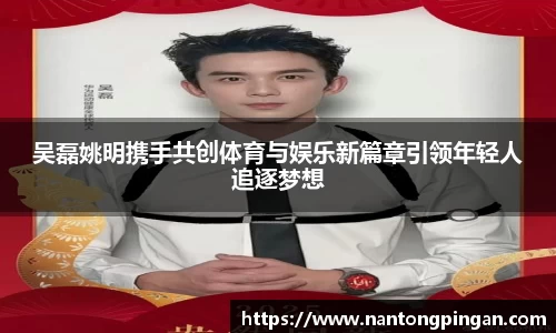 吴磊姚明携手共创体育与娱乐新篇章引领年轻人追逐梦想