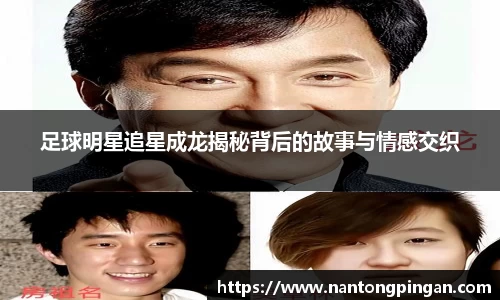 足球明星追星成龙揭秘背后的故事与情感交织